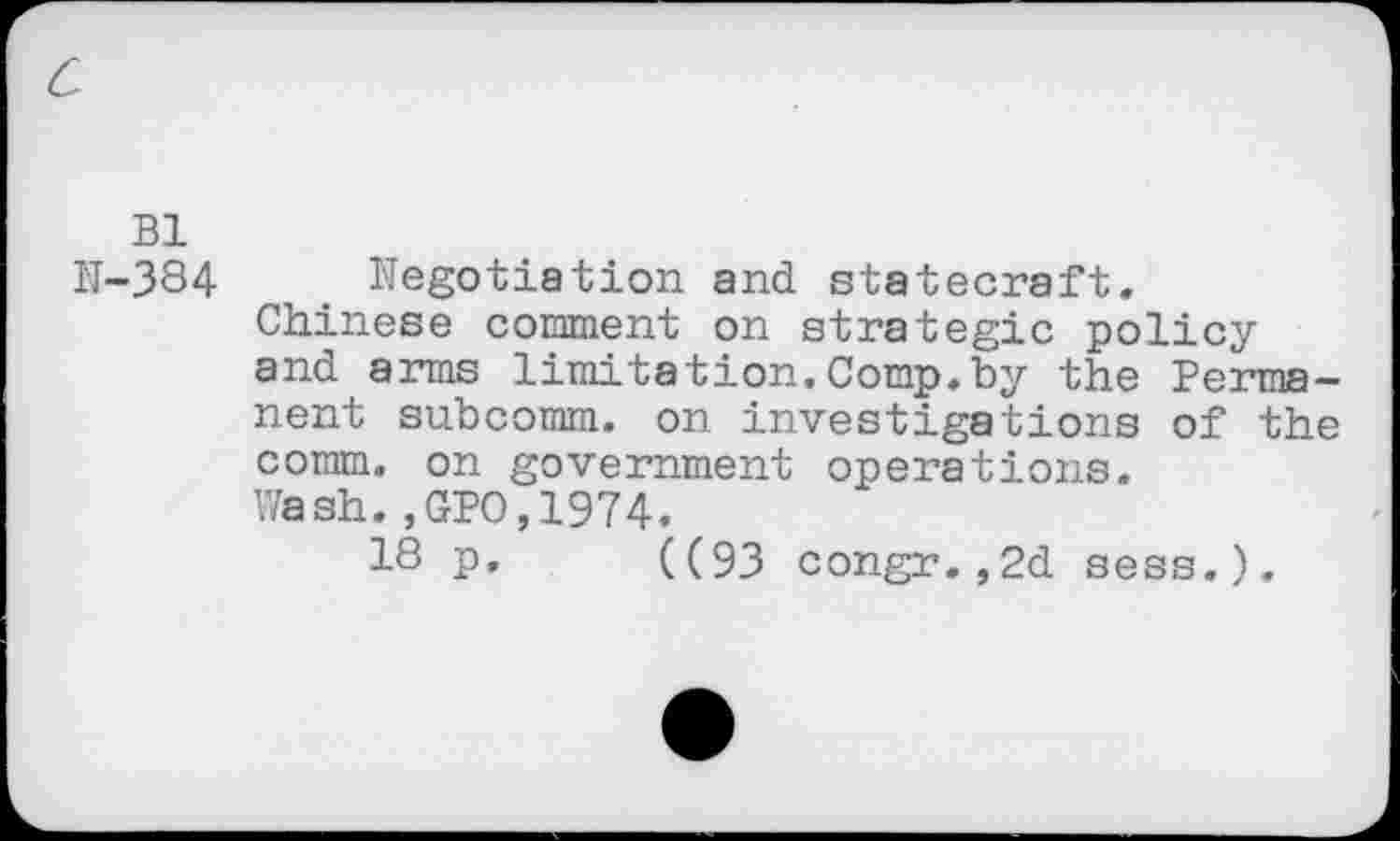 ﻿Bl
N-384 e Negotiation and statecraft.
Chinese comment on strategic policy and arms limitation.Comp.by the Permanent subcomm, on investigations of the comm, on government operations.
Wash.,GPO,1974.
18 P- ((93 congr.,2d sees.).